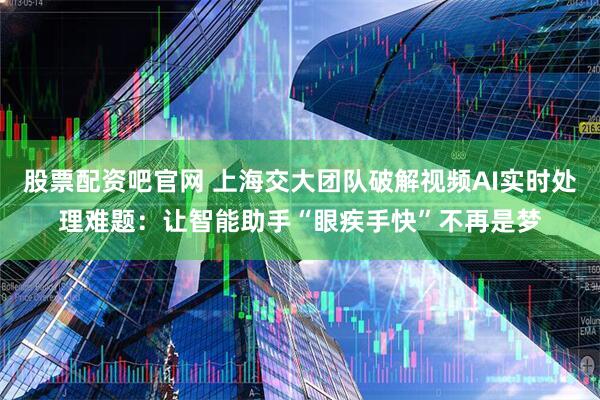 股票配资吧官网 上海交大团队破解视频AI实时处理难题：让智能助手“眼疾手快”不再是梦