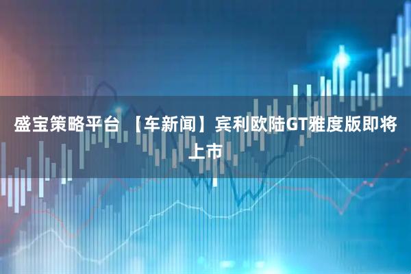 盛宝策略平台 【车新闻】宾利欧陆GT雅度版即将上市