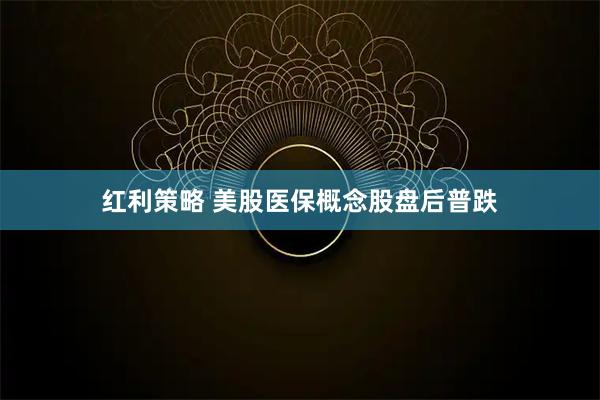 红利策略 美股医保概念股盘后普跌