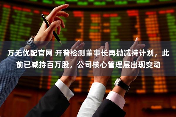 万无优配官网 开普检测董事长再抛减持计划，此前已减持百万股，公司核心管理层出现变动