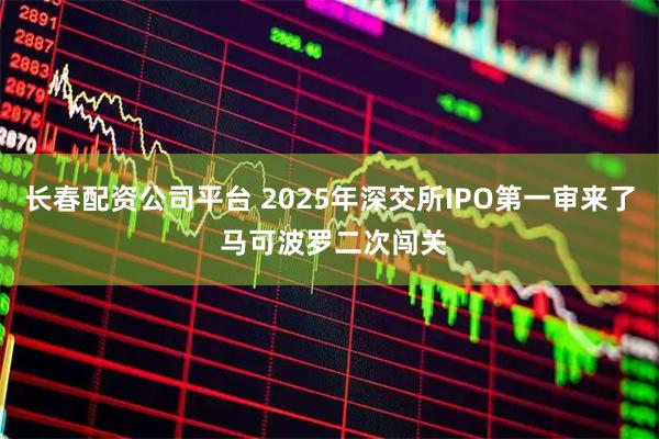 长春配资公司平台 2025年深交所IPO第一审来了 马可波罗二次闯关