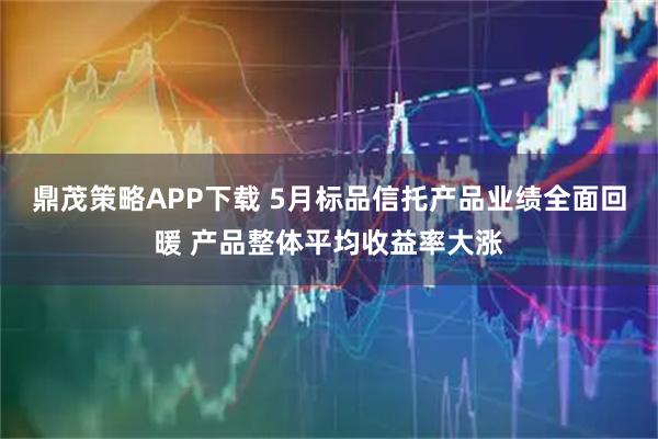 鼎茂策略APP下载 5月标品信托产品业绩全面回暖 产品整体平均收益率大涨