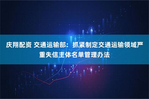 庆翔配资 交通运输部：抓紧制定交通运输领域严重失信主体名单管理办法