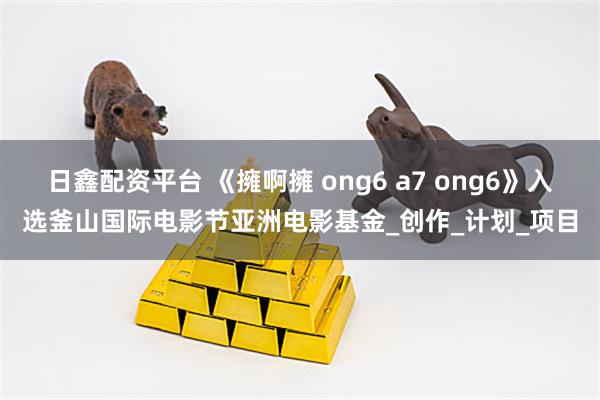 日鑫配资平台 《擁啊擁 ong6 a7 ong6》入选釜山国际电影节亚洲电影基金_创作_计划_项目