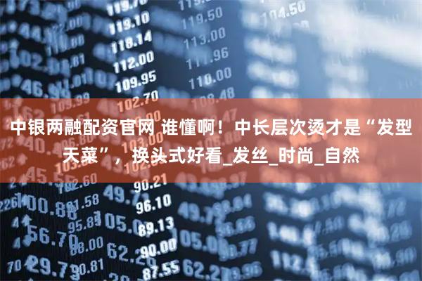 中银两融配资官网 谁懂啊！中长层次烫才是“发型天菜”，换头式好看_发丝_时尚_自然