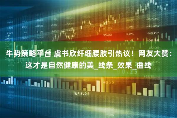 牛势策略平台 虞书欣纤细腰肢引热议！网友大赞：这才是自然健康的美_线条_效果_曲线