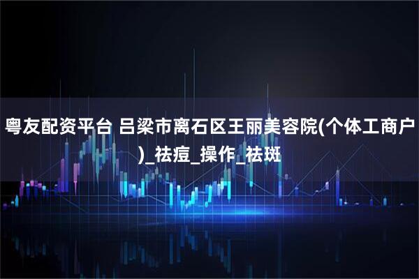 粤友配资平台 吕梁市离石区王丽美容院(个体工商户)_祛痘_操作_祛斑