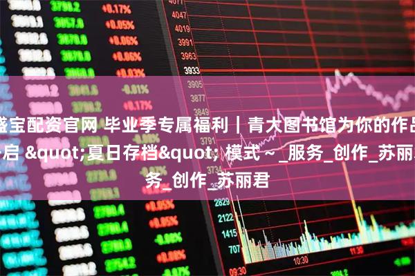 盛宝配资官网 毕业季专属福利｜青大图书馆为你的作品开启 "夏日存档" 模式～_服务_创作_苏丽君