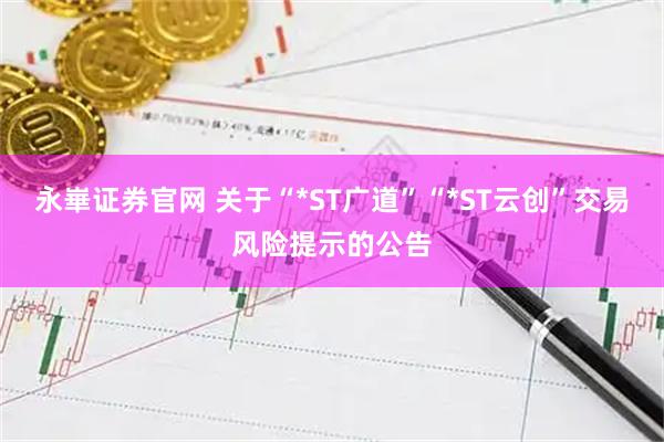 永崋证券官网 关于“*ST广道”“*ST云创”交易风险提示的公告