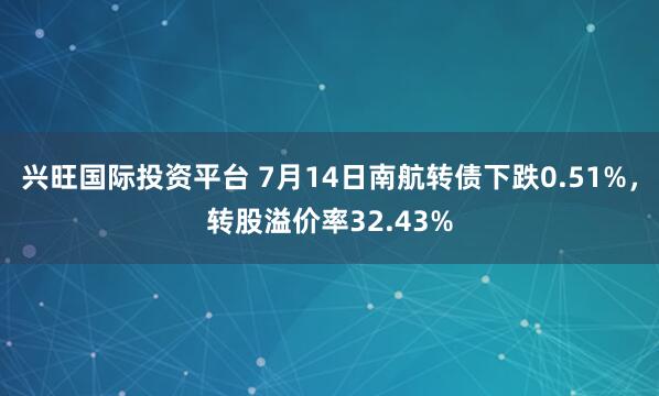 兴旺国际投资平台 7月14日南航转债下跌0.51%，转股溢价率32.43%