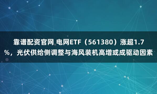 靠谱配资官网 电网ETF（561380）涨超1.7%，光伏供给侧调整与海风装机高增或成驱动因素
