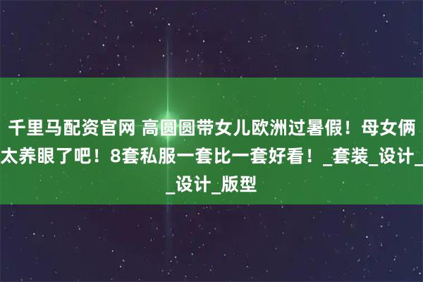 千里马配资官网 高圆圆带女儿欧洲过暑假！母女俩穿搭太养眼了吧！8套私服一套比一套好看！_套装_设计_版型