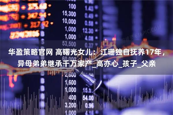 华盈策略官网 高曙光女儿：江珊独自抚养17年，异母弟弟继承千万家产_高亦心_孩子_父亲