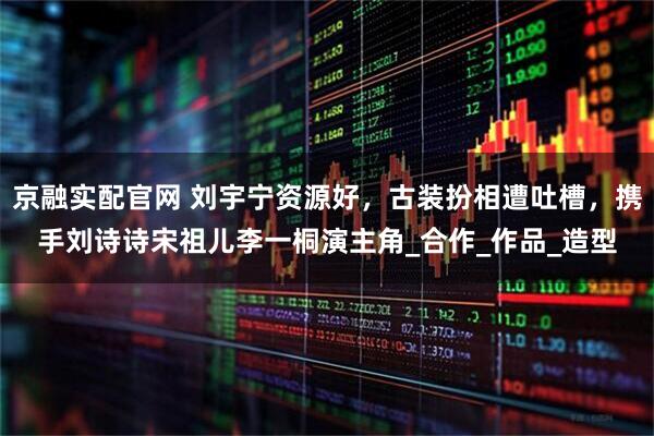 京融实配官网 刘宇宁资源好，古装扮相遭吐槽，携手刘诗诗宋祖儿李一桐演主角_合作_作品_造型