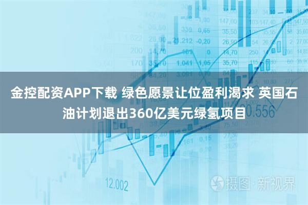 金控配资APP下载 绿色愿景让位盈利渴求 英国石油计划退出360亿美元绿氢项目