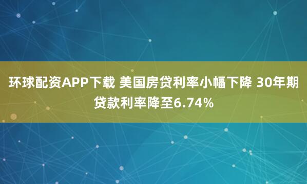 环球配资APP下载 美国房贷利率小幅下降 30年期贷款利率降至6.74%