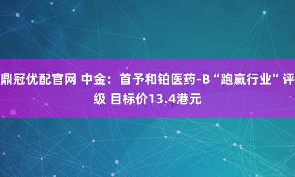 鼎冠优配官网 中金：首予和铂医药-B“跑赢行业”评级 目标价13.4港元