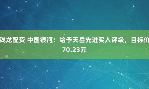 钱龙配资 中国银河：给予天岳先进买入评级，目标价70.23元