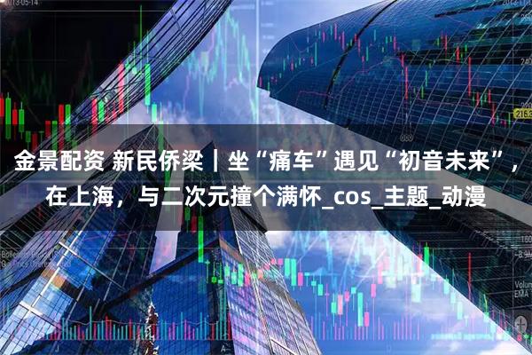 金景配资 新民侨梁｜坐“痛车”遇见“初音未来”，在上海，与二次元撞个满怀_cos_主题_动漫