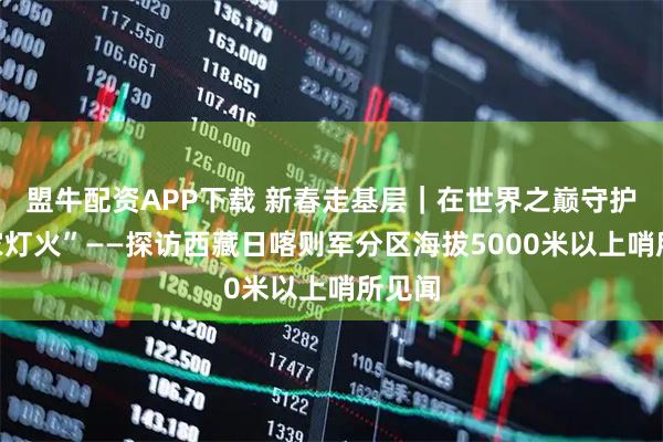 盟牛配资APP下载 新春走基层｜在世界之巅守护“万家灯火”——探访西藏日喀则军分区海拔5000米以上哨所见闻