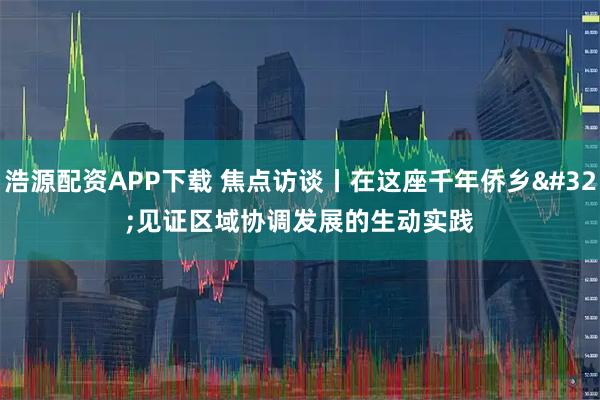 浩源配资APP下载 焦点访谈丨在这座千年侨乡 见证区域协调发展的生动实践