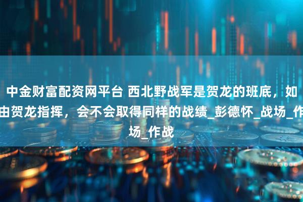 中金财富配资网平台 西北野战军是贺龙的班底，如果由贺龙指挥，会不会取得同样的战绩_彭德怀_战场_作战