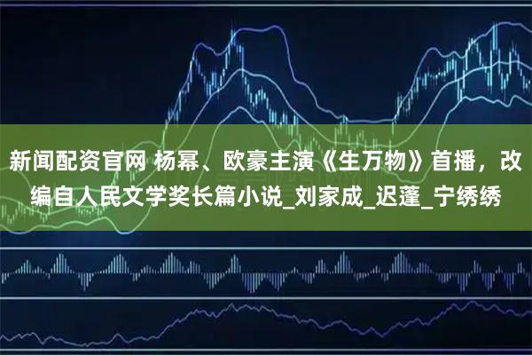 新闻配资官网 杨幂、欧豪主演《生万物》首播，改编自人民文学奖长篇小说_刘家成_迟蓬_宁绣绣