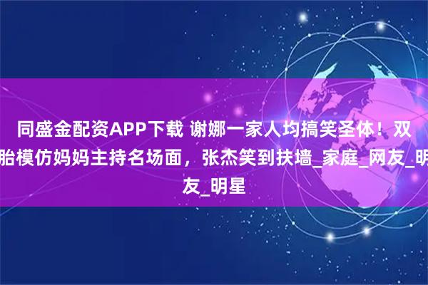 同盛金配资APP下载 谢娜一家人均搞笑圣体！双胞胎模仿妈妈主持名场面，张杰笑到扶墙_家庭_网友_明星