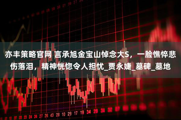 亦丰策略官网 言承旭金宝山悼念大S，一脸憔悴悲伤落泪，精神恍惚令人担忧_贾永婕_墓碑_墓地