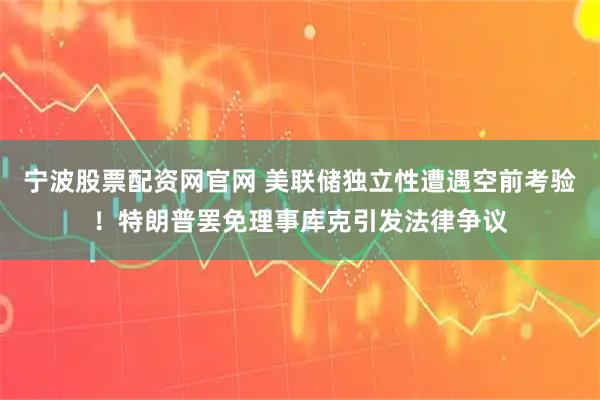 宁波股票配资网官网 美联储独立性遭遇空前考验！特朗普罢免理事库克引发法律争议