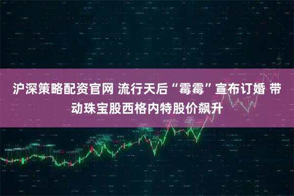 沪深策略配资官网 流行天后“霉霉”宣布订婚 带动珠宝股西格内特股价飙升