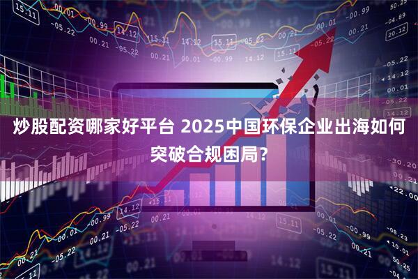 炒股配资哪家好平台 2025中国环保企业出海如何突破合规困局？
