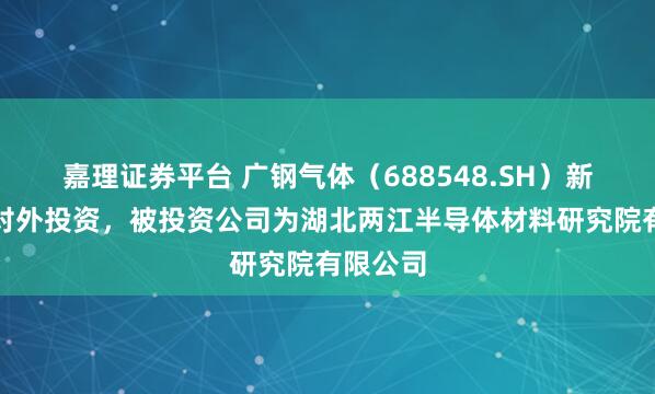 嘉理证券平台 广钢气体（688548.SH）新增一起对外投资，被投资公司为湖北两江半导体材料研究院有限公司