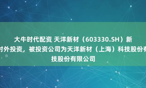 大牛时代配资 天洋新材（603330.SH）新增一起对外投资，被投资公司为天洋新材（上海）科技股份有限公司