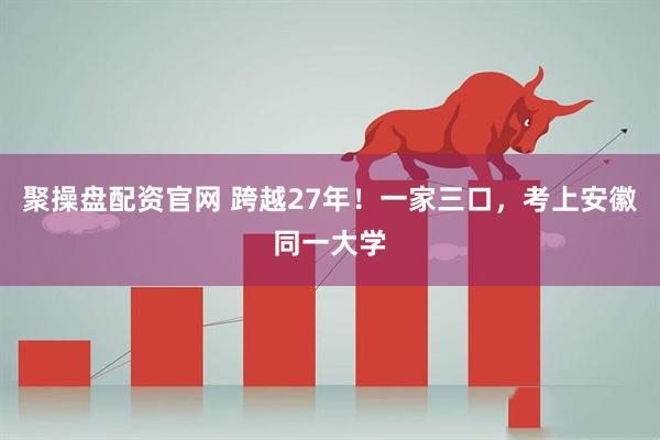 聚操盘配资官网 跨越27年！一家三口，考上安徽同一大学