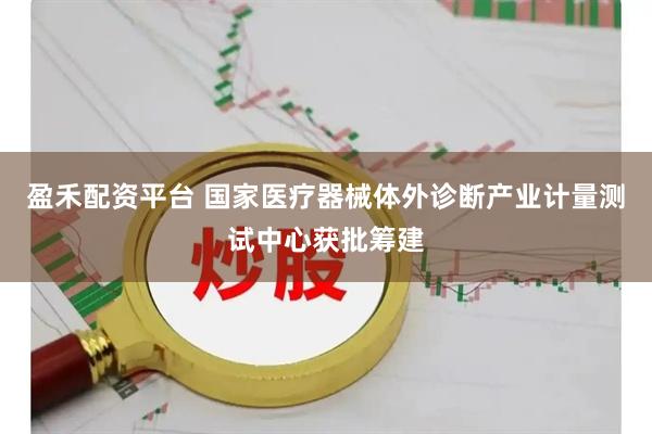 盈禾配资平台 国家医疗器械体外诊断产业计量测试中心获批筹建