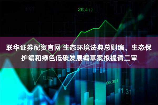 联华证券配资官网 生态环境法典总则编、生态保护编和绿色低碳发展编草案拟提请二审