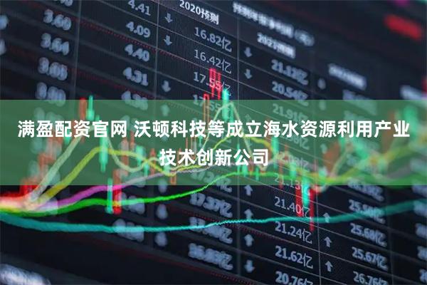 满盈配资官网 沃顿科技等成立海水资源利用产业技术创新公司