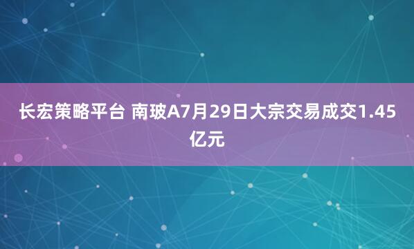 长宏策略平台 南玻A7月29日大宗交易成交1.45亿元
