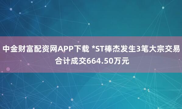 中金财富配资网APP下载 *ST棒杰发生3笔大宗交易 合计成交664.50万元